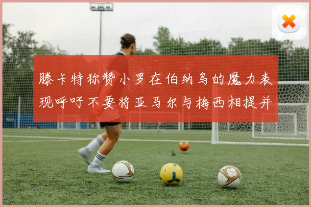 滕卡特称赞小罗在伯纳乌的魔力表现呼吁不要将亚马尔与梅西相提并论