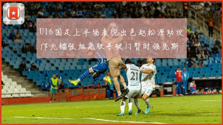 U16国足上半场表现出色赵松源助攻邝兆镭张旭尧联手破门暂时领先斯里兰卡