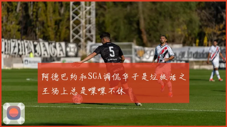 阿德巴约和SGA调侃华子是垃圾话之王场上总是喋喋不休