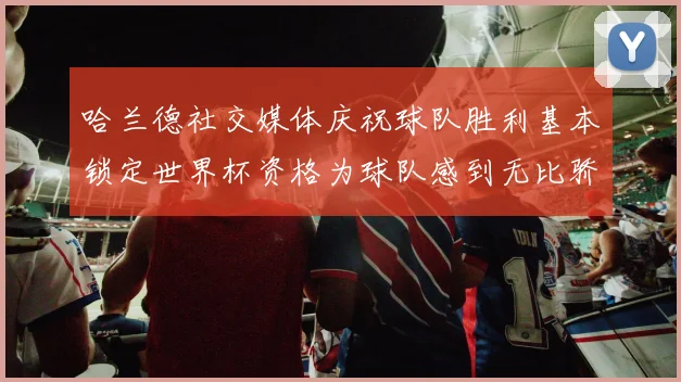 哈兰德社交媒体庆祝球队胜利基本锁定世界杯资格为球队感到无比骄傲