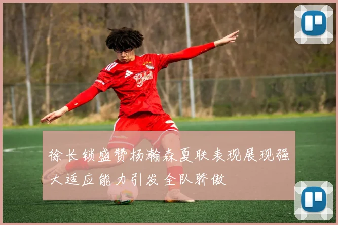徐长锁盛赞杨瀚森夏联表现展现强大适应能力引发全队骄傲