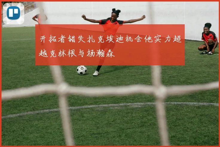 开拓者错失扎克埃迪机会他实力超越克林根与杨瀚森