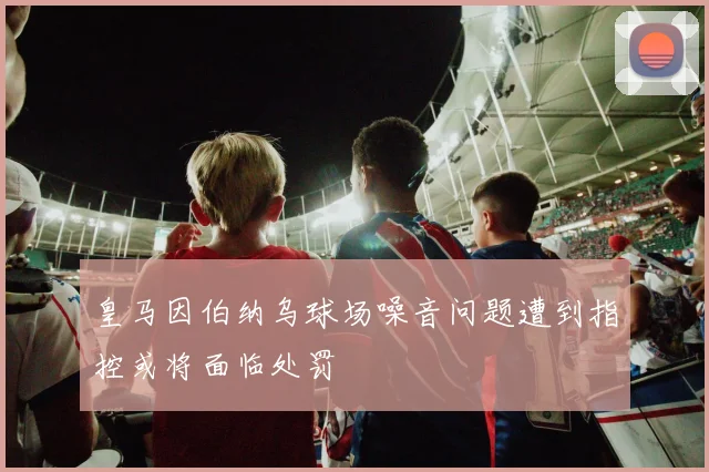 皇马因伯纳乌球场噪音问题遭到指控或将面临处罚