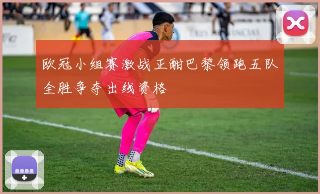 欧冠小组赛激战正酣巴黎领跑五队全胜争夺出线资格