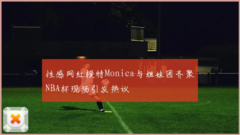 性感网红模特Monica与姐妹团齐聚NBA杯现场引发热议