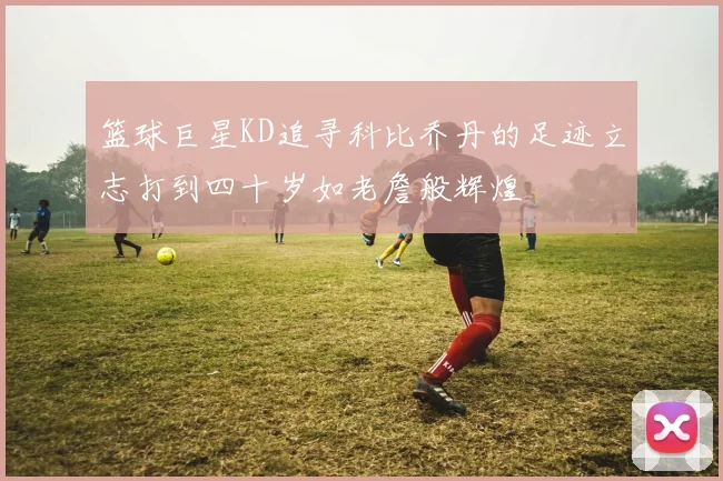 篮球巨星KD追寻科比乔丹的足迹立志打到四十岁如老詹般辉煌