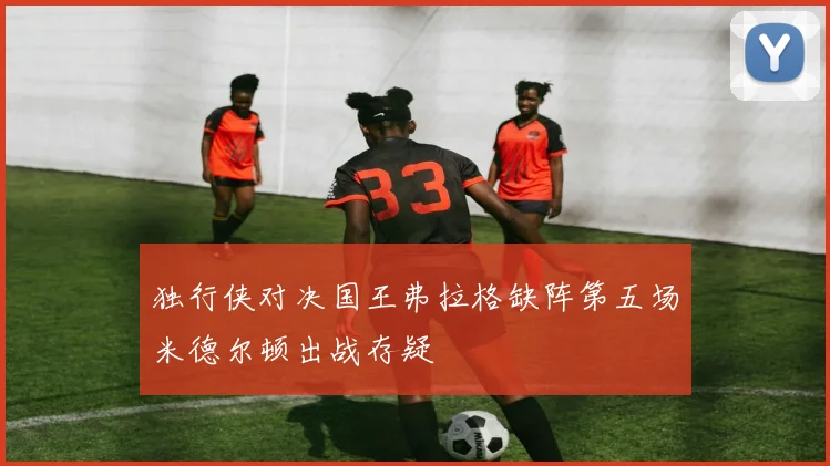 独行侠对决国王弗拉格缺阵第五场米德尔顿出战存疑