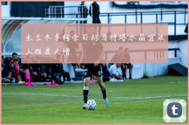 米兰冬季转会目标马特塔水晶宫放人难度大增