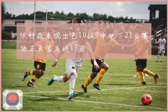 沃特森表现出色10投7中砍下21分赛场正负值高达17分