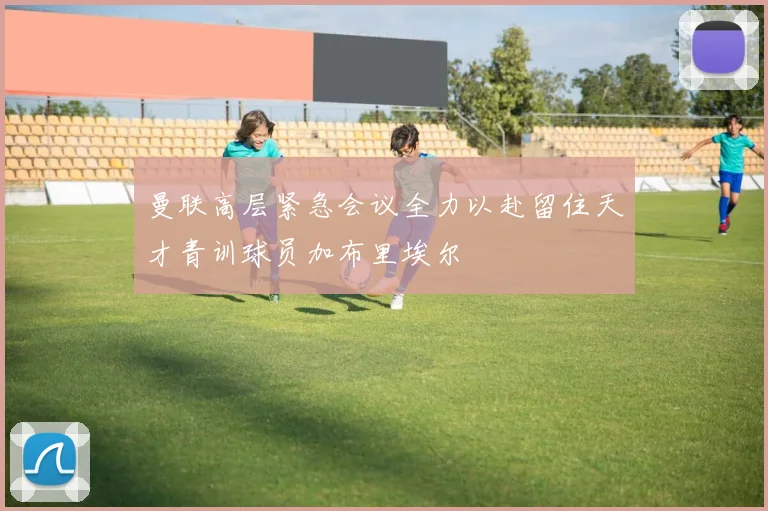 曼联高层紧急会议全力以赴留住天才青训球员加布里埃尔