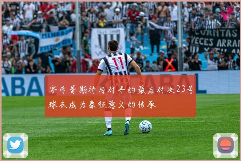 字母哥期待与对手的最后对决23号球衣成为象征意义的传承