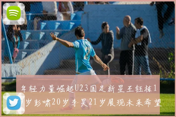 年轻力量崛起U23国足新星王钰栋19岁彭啸20岁李昊21岁展现未来希望