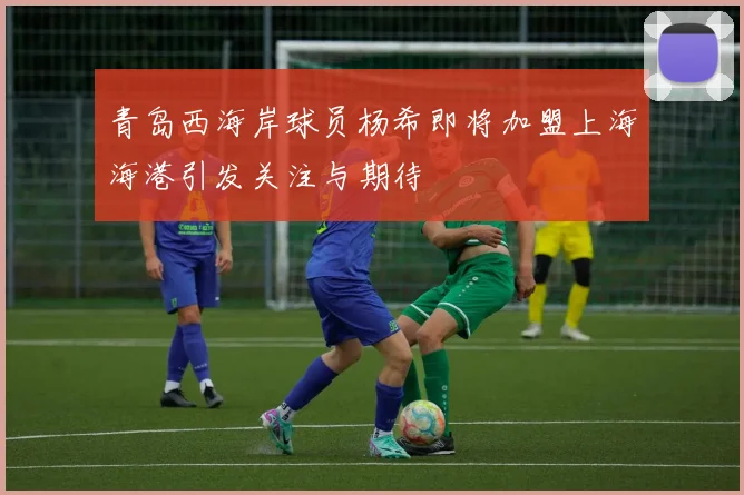青岛西海岸球员杨希即将加盟上海海港引发关注与期待