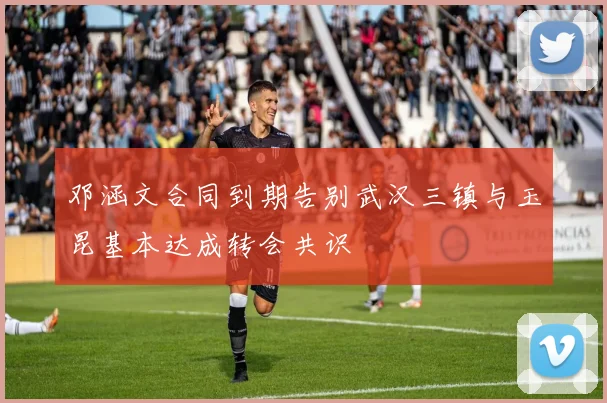 邓涵文合同到期告别武汉三镇与玉昆基本达成转会共识