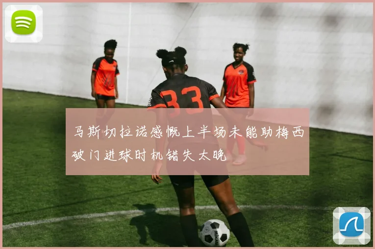 马斯切拉诺感慨上半场未能助梅西破门进球时机错失太晚
