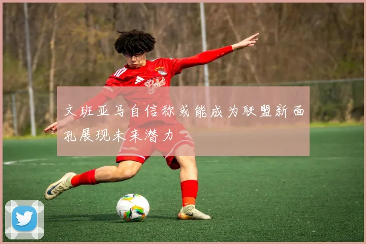 文班亚马自信称或能成为联盟新面孔展现未来潜力