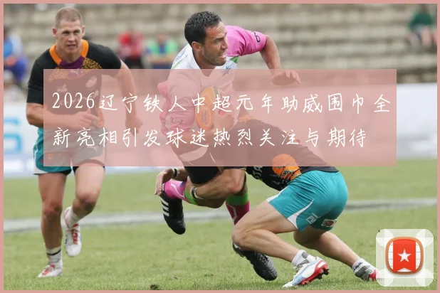 2026辽宁铁人中超元年助威围巾全新亮相引发球迷热烈关注与期待