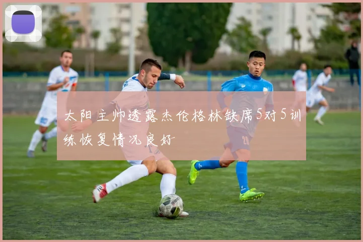 太阳主帅透露杰伦格林缺席5对5训练恢复情况良好