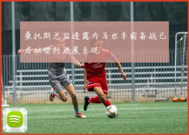 桑托斯总监透露内马尔季前备战已启动续约进展乐观