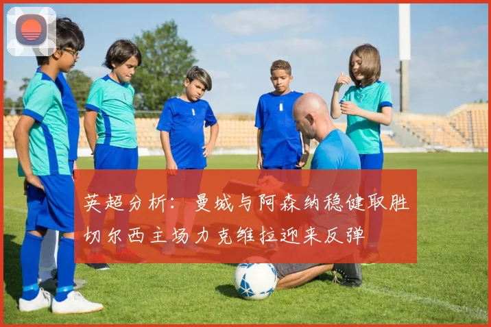 英超分析：曼城与阿森纳稳健取胜切尔西主场力克维拉迎来反弹