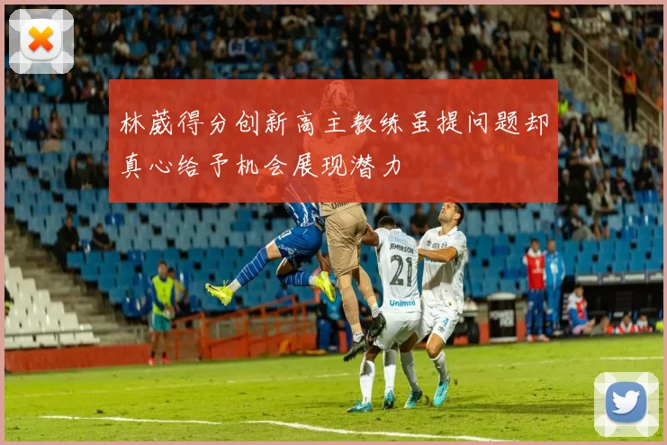 林葳得分创新高主教练虽提问题却真心给予机会展现潜力