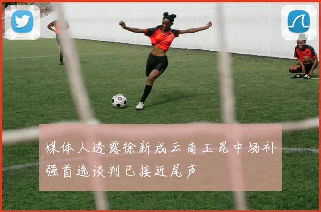 媒体人透露徐新成云南玉昆中场补强首选谈判已接近尾声