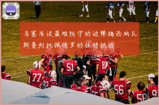 马塞洛谈最难防守的边锋梅西纳瓦斯普列托佩德罗的独特挑战