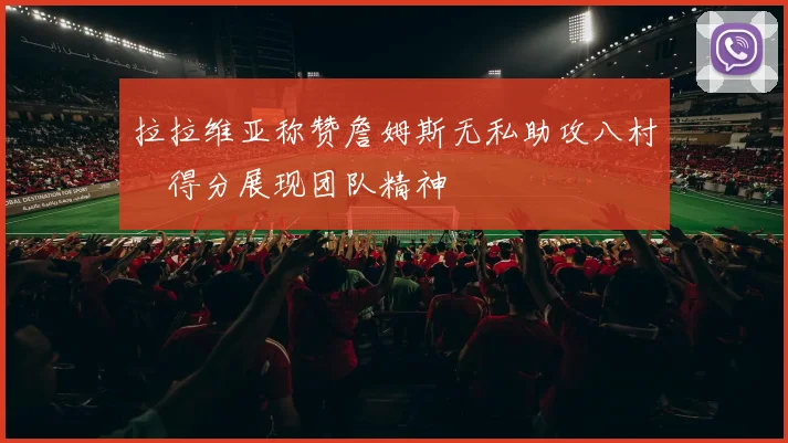 拉拉维亚称赞詹姆斯无私助攻八村塁得分展现团队精神