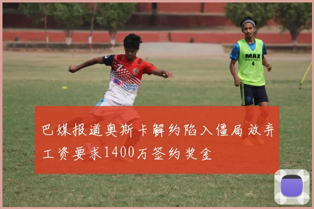巴媒报道奥斯卡解约陷入僵局放弃工资要求1400万签约奖金