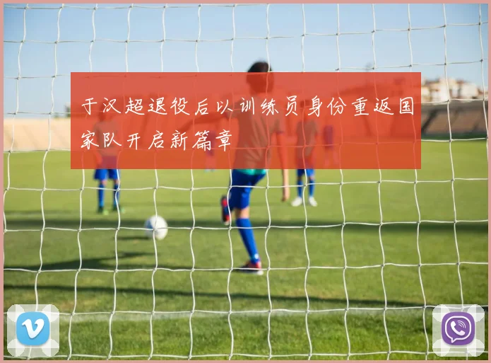 于汉超退役后以训练员身份重返国家队开启新篇章