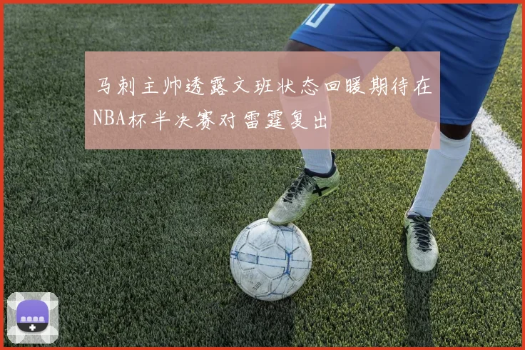 马刺主帅透露文班状态回暖期待在NBA杯半决赛对雷霆复出