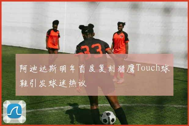 阿迪达斯明年首度复刻猎鹰Touch球鞋引发球迷热议