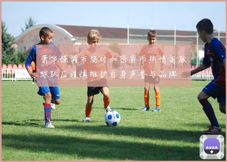 萧华强调市场对加密货币热情高涨球队应谨慎维护自身声誉与品牌