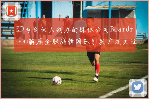 KD与合伙人创办的媒体公司Boardroom解雇全职编辑团队引发广泛关注