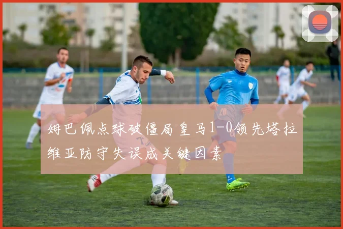 姆巴佩点球破僵局皇马1-0领先塔拉维亚防守失误成关键因素