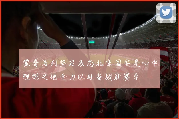 蒙哥马利坚定表态北京国安是心中理想之地全力以赴备战新赛季