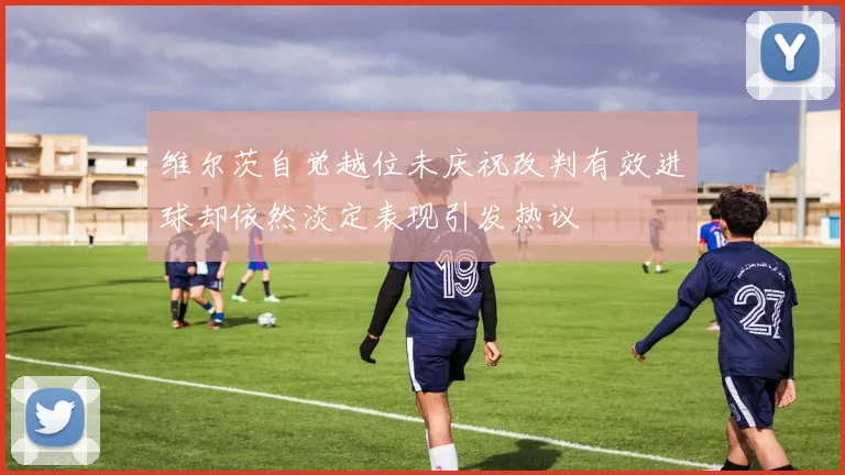 维尔茨自觉越位未庆祝改判有效进球却依然淡定表现引发热议