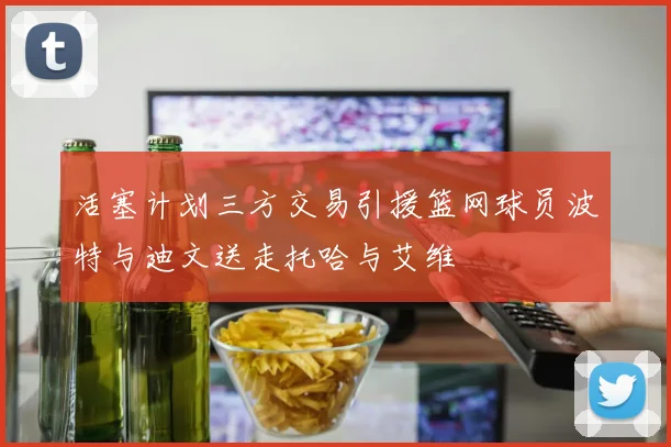 活塞计划三方交易引援篮网球员波特与迪文送走托哈与艾维