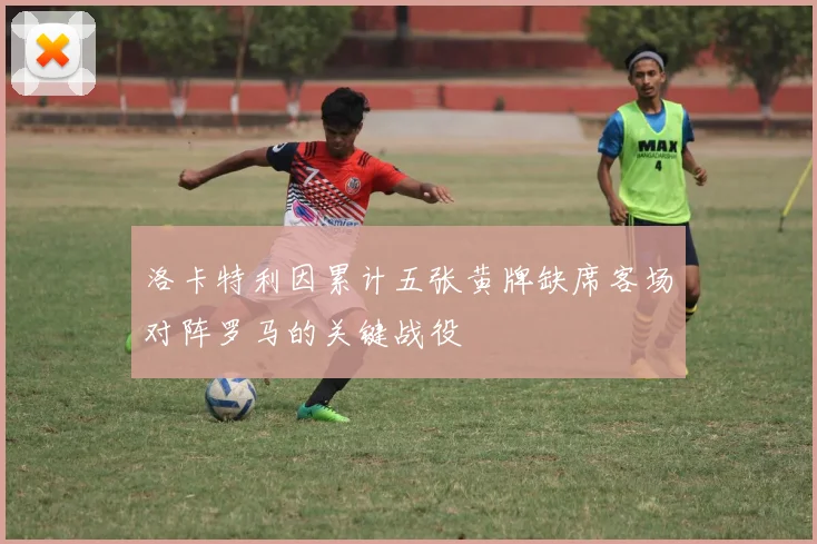 洛卡特利因累计五张黄牌缺席客场对阵罗马的关键战役