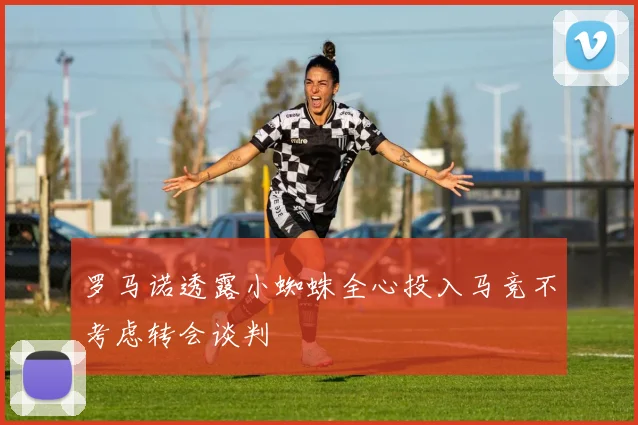 罗马诺透露小蜘蛛全心投入马竞不考虑转会谈判