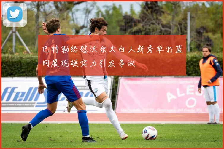 巴特勒怒怼沃尔夫白人新秀单打篮网展现硬实力引发争议