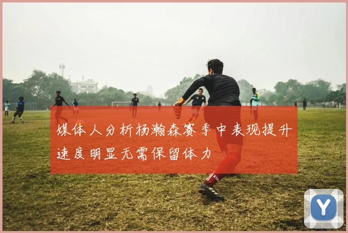 媒体人分析杨瀚森赛季中表现提升速度明显无需保留体力